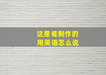 这是谁制作的 用英语怎么说